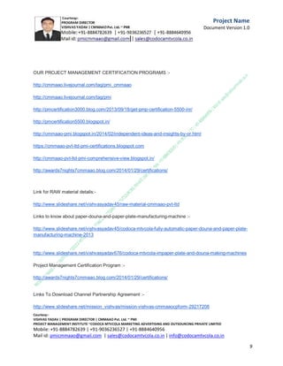 Mission Vishvas : Fundraising campaign for Orphanages
| NGO's |
Charitable Trusts.
C.M.M.A.A.O.Pvt.Ltd.Project Management Institute

Project

Management Certification

@ 5500 INR



Increase your market value. Start right here!




Research shows that a Project Management Professional (P II M II
II)
Certification from C.M.M.A.A.O.Pvt.Ltd. Project Management Institute , can increase your
earnings by 25%

•
•
•


P

Earn more
Enjoy better career opportunities
Globally recognized
Get certified and get recognized.

COURTSEY:Vishvas Yadav | Program Director |
C.M.M.A.A.O .Pvt .Ltd.Project Management Institute Project Management Certification
Project Management Institute~CODOCA MTVCOLA MARKETING ADVERTISING AND OUTSOURCING Pvt. Ltd.
Mobile: +91-8884782639 | +91-9036236527 | +91-8884640956 |
Mail id: pmicmmaao@gmail.com | sales@codocamtvcola.co.in | info@codocamtvcola.co.in | cmmaao@gmail.com

9

 