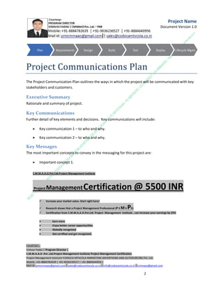 Project Name
Document Version 1.0

Project Communications Plan
The Project Communication Plan outlines the ways in which the project will be communicated with key
stakeholders and customers.

Executive Summary
Rationale and summary of project.

Key Communications
Further detail of key elements and decisions. Key communications will include:


Key communication 1 – to who and why.



Key communication 2 – to who and why.

Key Messages
The most important concepts to convey in the messaging for this project are:


Important concept 1.

C.M.M.A.A.O.Pvt.Ltd.Project Management Institute

Project

Management Certification

@ 5500 INR



Increase your market value. Start right here!



Research shows that a Project Management Professional (P II M II



Certification from C.M.M.A.A.O.Pvt.Ltd. Project Management Institute , can increase your earnings by 25%

•
•
•


PII)

Earn more
Enjoy better career opportunities
Globally recognized
Get certified and get recognized.

COURTSEY:Vishvas Yadav | Program Director |
C.M.M.A.A.O .Pvt .Ltd.Project Management Institute Project Management Certification
Project Management Institute~CODOCA MTVCOLA MARKETING ADVERTISING AND OUTSOURCING Pvt. Ltd.
Mobile: +91-8884782639 | +91-9036236527 | +91-8884640956 |
Mail id: pmicmmaao@gmail.com | sales@codocamtvcola.co.in | info@codocamtvcola.co.in | cmmaao@gmail.com

1

 