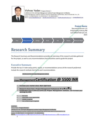 Project Name
Document Version 1.0
Prepared by Vishvas,PM
Last Edited February 10,
2014

Research Summary
The Research Summary and Recommendations provides an overview of the research and data gathered
for the project, as well as any recommendations that should be used to guide the project.

Executive Summary
Provide the top 3-5 take-away points, results, or recommendations across all the research performed.
Include the research methods that led to each recommendation.
C.M.M.A.A.O.Pvt.Ltd.Project Management Institute

Project

Management Certification

@ 5500 INR



Increase your market value. Start right here!




Research shows that a Project Management Professional (P II M II
II)
Certification from C.M.M.A.A.O.Pvt.Ltd. Project Management Institute , can increase your
earnings by 25%

•
•
•


P

Earn more
Enjoy better career opportunities
Globally recognized
Get certified and get recognized.

COURTSEY:Vishvas Yadav | Program Director |
C.M.M.A.A.O .Pvt .Ltd.Project Management Institute Project Management Certification
Project Management Institute~CODOCA MTVCOLA MARKETING ADVERTISING AND OUTSOURCING Pvt. Ltd.
Mobile: +91-8884782639 | +91-9036236527 | +91-8884640956 |
Mail id: pmicmmaao@gmail.com | sales@codocamtvcola.co.in | info@codocamtvcola.co.in | cmmaao@gmail.com

1

 