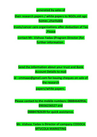 generated by sales of
their research papers / white papers to NGOs,old age
homes ,charitable
trusts/cancer care organizations after deduction of Tax
.Please
contact Mr. Vishvas Yadav (Program Director )for
further information .
Send the information about your trust and Bank
Account Details to mail
id : cmmaao@gmail.com for issuing cheques on sale of
the research
papers/white papers .
Please contact to the mobile numbers: 08884640956,
09036236527 and
08884782639 for quick assistance.
Mr. Vishvas Yadav is Director of company CODOCA
MTVCOLA MARKETING
 