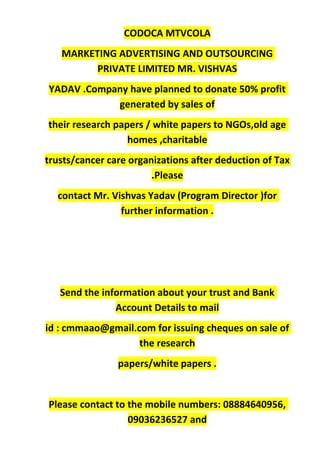 CODOCA MTVCOLA
MARKETING ADVERTISING AND OUTSOURCING
PRIVATE LIMITED MR. VISHVAS
YADAV .Company have planned to donate 50% profit
generated by sales of
their research papers / white papers to NGOs,old age
homes ,charitable
trusts/cancer care organizations after deduction of Tax
.Please
contact Mr. Vishvas Yadav (Program Director )for
further information .
Send the information about your trust and Bank
Account Details to mail
id : cmmaao@gmail.com for issuing cheques on sale of
the research
papers/white papers .
Please contact to the mobile numbers: 08884640956,
09036236527 and
 