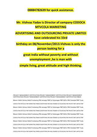 08884782639 for quick assistance.
Mr. Vishvas Yadav is Director of company CODOCA
MTVCOLA MARKETING
ADVERTISING AND OUTSOURCING PRIVATE LIMITED
have celebrated his 33rd
birthday on 08/November/2013.Vishvas is only the
person looking for a
great India without poverty and without
unemployment ,he is man with
simple living, great attitude and high thinking.
PROJECT MANAGEMENT CERTIFICATION PROJECT MANAGEMENT CERTIFICATION PROJECT MANAGEMENT
CERTIFICATION PROJECT MANAGEMENT CERTIFICATION PROJECT MANAGEMENT CERTIFICATION PMBOK
Mission PMBOK Vishvas PMBOK Fundraising PMI campaign PMP for Orphanages PMP NGO’s PMI Charitable PMP Trusts.
CODOCA PMI MTVCOLA PMP MARKETING PMBOK ADVERTISING PMI ANG POMBOK OUTSOURCING PMI PRIVATE PMP LIMITED PMP
Mission PMBOK Vishvas PMBOK Fundraising PMI campaign PMP for Orphanages PMP NGO’s PMI Charitable PMP Trusts.
CODOCA PMI MTVCOLA PMP MARKETING PMBOK ADVERTISING PMI ANG POMBOK OUTSOURCING PMI PRIVATE PMP LIMITED PMP
Mission PMBOK Vishvas PMBOK Fundraising PMI campaign PMP for Orphanages PMP NGO’s PMI Charitable PMP Trusts.
CODOCA PMI MTVCOLA PMP MARKETING PMBOK ADVERTISING PMI ANG POMBOK OUTSOURCING PMI PRIVATE PMP LIMITED PMP
Mission PMBOK Vishvas PMBOK Fundraising PMI campaign PMP for Orphanages PMP NGO’s PMI Charitable PMP Trusts.
CODOCA PMI MTVCOLA PMP MARKETING PMBOK ADVERTISING PMI ANG POMBOK OUTSOURCING PMI PRIVATE PMP LIMITED PMP
Mission PMBOK Vishvas PMBOK Fundraising PMI campaign PMP for Orphanages PMP NGO’s PMI Charitable PMP Trusts.
CODOCA PMI MTVCOLA PMP MARKETING PMBOK ADVERTISING PMI ANG POMBOK OUTSOURCING PMI PRIVATE PMP LIMITED PMP
 
