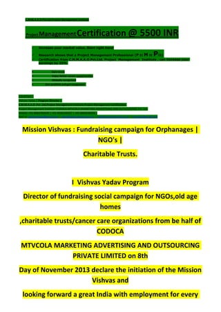 C.M.M.A.A.O.Pvt.Ltd.Project Management Institute
Project ManagementCertification @ 5500 INR
 Increase your market value. Start right here!
 Research shows that a Project Management Professional (P II M II PII)
 Certification from C.M.M.A.A.O.Pvt.Ltd. Project Management Institute , can increase your
earnings by 25%
• Earn more
• Enjoy better career opportunities
• Globally recognized
Get certified and get recognized.
COURTSEY:-
Vishvas Yadav | Program Director |
C.M.M.A.A.O .Pvt .Ltd.Project Management Institute Project Management Certification
Project Management Institute~CODOCA MTVCOLA MARKETING ADVERTISING AND OUTSOURCING Pvt. Ltd.
Mobile: +91-8884782639 | +91-9036236527 | +91-8884640956 |
Mail id: pmicmmaao@gmail.com | sales@codocamtvcola.co.in | info@codocamtvcola.co.in | cmmaao@gmail.com
Mission Vishvas : Fundraising campaign for Orphanages |
NGO's |
Charitable Trusts.
I Vishvas Yadav Program
Director of fundraising social campaign for NGOs,old age
homes
,charitable trusts/cancer care organizations from be half of
CODOCA
MTVCOLA MARKETING ADVERTISING AND OUTSOURCING
PRIVATE LIMITED on 8th
Day of November 2013 declare the initiation of the Mission
Vishvas and
looking forward a great India with employment for every
 