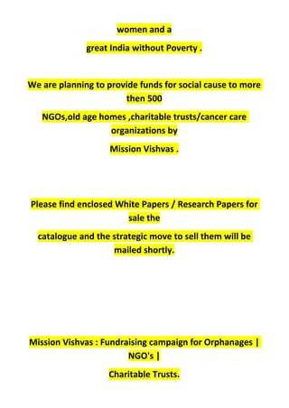 women and a
great India without Poverty .
We are planning to provide funds for social cause to more
then 500
NGOs,old age homes ,charitable trusts/cancer care
organizations by
Mission Vishvas .
Please find enclosed White Papers / Research Papers for
sale the
catalogue and the strategic move to sell them will be
mailed shortly.
Mission Vishvas : Fundraising campaign for Orphanages |
NGO's |
Charitable Trusts.
 