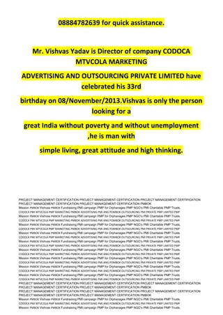 08884782639 for quick assistance.
Mr. Vishvas Yadav is Director of company CODOCA
MTVCOLA MARKETING
ADVERTISING AND OUTSOURCING PRIVATE LIMITED have
celebrated his 33rd
birthday on 08/November/2013.Vishvas is only the person
looking for a
great India without poverty and without unemployment
,he is man with
simple living, great attitude and high thinking.
PROJECT MANAGEMENT CERTIFICATION PROJECT MANAGEMENT CERTIFICATION PROJECT MANAGEMENT CERTIFICATION
PROJECT MANAGEMENT CERTIFICATION PROJECT MANAGEMENT CERTIFICATION PMBOK
Mission PMBOK Vishvas PMBOK Fundraising PMI campaign PMP for Orphanages PMP NGO’s PMI Charitable PMP Trusts.
CODOCA PMI MTVCOLA PMP MARKETING PMBOK ADVERTISING PMI ANG POMBOK OUTSOURCING PMI PRIVATE PMP LIMITED PMP
Mission PMBOK Vishvas PMBOK Fundraising PMI campaign PMP for Orphanages PMP NGO’s PMI Charitable PMP Trusts.
CODOCA PMI MTVCOLA PMP MARKETING PMBOK ADVERTISING PMI ANG POMBOK OUTSOURCING PMI PRIVATE PMP LIMITED PMP
Mission PMBOK Vishvas PMBOK Fundraising PMI campaign PMP for Orphanages PMP NGO’s PMI Charitable PMP Trusts.
CODOCA PMI MTVCOLA PMP MARKETING PMBOK ADVERTISING PMI ANG POMBOK OUTSOURCING PMI PRIVATE PMP LIMITED PMP
Mission PMBOK Vishvas PMBOK Fundraising PMI campaign PMP for Orphanages PMP NGO’s PMI Charitable PMP Trusts.
CODOCA PMI MTVCOLA PMP MARKETING PMBOK ADVERTISING PMI ANG POMBOK OUTSOURCING PMI PRIVATE PMP LIMITED PMP
Mission PMBOK Vishvas PMBOK Fundraising PMI campaign PMP for Orphanages PMP NGO’s PMI Charitable PMP Trusts.
CODOCA PMI MTVCOLA PMP MARKETING PMBOK ADVERTISING PMI ANG POMBOK OUTSOURCING PMI PRIVATE PMP LIMITED PMP
Mission PMBOK Vishvas PMBOK Fundraising PMI campaign PMP for Orphanages PMP NGO’s PMI Charitable PMP Trusts.
CODOCA PMI MTVCOLA PMP MARKETING PMBOK ADVERTISING PMI ANG POMBOK OUTSOURCING PMI PRIVATE PMP LIMITED PMP
Mission PMBOK Vishvas PMBOK Fundraising PMI campaign PMP for Orphanages PMP NGO’s PMI Charitable PMP Trusts.
CODOCA PMI MTVCOLA PMP MARKETING PMBOK ADVERTISING PMI ANG POMBOK OUTSOURCING PMI PRIVATE PMP LIMITED PMP
Mission PMBOK Vishvas PMBOK Fundraising PMI campaign PMP for Orphanages PMP NGO’s PMI Charitable PMP Trusts.
CODOCA PMI MTVCOLA PMP MARKETING PMBOK ADVERTISING PMI ANG POMBOK OUTSOURCING PMI PRIVATE PMP LIMITED PMP
Mission PMBOK Vishvas PMBOK Fundraising PMI campaign PMP for Orphanages PMP NGO’s PMI Charitable PMP Trusts.
CODOCA PMI MTVCOLA PMP MARKETING PMBOK ADVERTISING PMI ANG POMBOK OUTSOURCING PMI PRIVATE PMP LIMITED PMP
PROJECT MANAGEMENT CERTIFICATION PROJECT MANAGEMENT CERTIFICATION PROJECT MANAGEMENT CERTIFICATION
PROJECT MANAGEMENT CERTIFICATION PROJECT MANAGEMENT CERTIFICATION PMBOK
PROJECT MANAGEMENT CERTIFICATION PROJECT MANAGEMENT CERTIFICATION PROJECT MANAGEMENT CERTIFICATION
PROJECT MANAGEMENT CERTIFICATION PROJECT MANAGEMENT CERTIFICATION PMBOK
Mission PMBOK Vishvas PMBOK Fundraising PMI campaign PMP for Orphanages PMP NGO’s PMI Charitable PMP Trusts.
CODOCA PMI MTVCOLA PMP MARKETING PMBOK ADVERTISING PMI ANG POMBOK OUTSOURCING PMI PRIVATE PMP LIMITED PMP
Mission PMBOK Vishvas PMBOK Fundraising PMI campaign PMP for Orphanages PMP NGO’s PMI Charitable PMP Trusts.
 