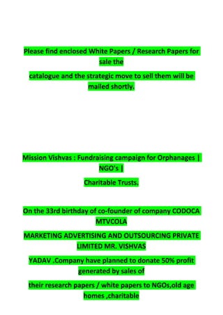 Please find enclosed White Papers / Research Papers for
sale the
catalogue and the strategic move to sell them will be
mailed shortly.
Mission Vishvas : Fundraising campaign for Orphanages |
NGO's |
Charitable Trusts.
On the 33rd birthday of co-founder of company CODOCA
MTVCOLA
MARKETING ADVERTISING AND OUTSOURCING PRIVATE
LIMITED MR. VISHVAS
YADAV .Company have planned to donate 50% profit
generated by sales of
their research papers / white papers to NGOs,old age
homes ,charitable
 