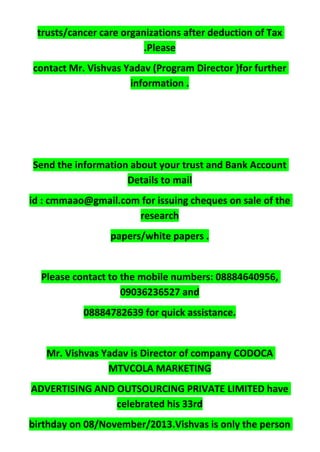 trusts/cancer care organizations after deduction of Tax
.Please
contact Mr. Vishvas Yadav (Program Director )for further
information .
Send the information about your trust and Bank Account
Details to mail
id : cmmaao@gmail.com for issuing cheques on sale of the
research
papers/white papers .
Please contact to the mobile numbers: 08884640956,
09036236527 and
08884782639 for quick assistance.
Mr. Vishvas Yadav is Director of company CODOCA
MTVCOLA MARKETING
ADVERTISING AND OUTSOURCING PRIVATE LIMITED have
celebrated his 33rd
birthday on 08/November/2013.Vishvas is only the person
 