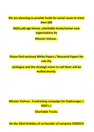 We are planning to provide funds for social cause to more
then 500
NGOs,old age homes ,charitable trusts/cancer care
organizations by
Mission Vishvas .
Please find enclosed White Papers / Research Papers for
sale the
catalogue and the strategic move to sell them will be
mailed shortly.
Mission Vishvas : Fundraising campaign for Orphanages |
NGO's |
Charitable Trusts.
On the 33rd birthday of co-founder of company CODOCA
 
