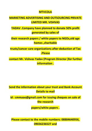 MTVCOLA
MARKETING ADVERTISING AND OUTSOURCING PRIVATE
LIMITED MR. VISHVAS
YADAV .Company have planned to donate 50% profit
generated by sales of
their research papers / white papers to NGOs,old age
homes ,charitable
trusts/cancer care organizations after deduction of Tax
.Please
contact Mr. Vishvas Yadav (Program Director )for further
information .
Send the information about your trust and Bank Account
Details to mail
id : cmmaao@gmail.com for issuing cheques on sale of
the research
papers/white papers .
Please contact to the mobile numbers: 08884640956,
09036236527 and
 