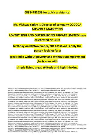 08884782639 for quick assistance.
Mr. Vishvas Yadav is Director of company CODOCA
MTVCOLA MARKETING
ADVERTISING AND OUTSOURCING PRIVATE LIMITED have
celebrated his 33rd
birthday on 08/November/2013.Vishvas is only the
person looking for a
great India without poverty and without unemployment
,he is man with
simple living, great attitude and high thinking.
PROJECT MANAGEMENT CERTIFICATION PROJECT MANAGEMENT CERTIFICATION PROJECT MANAGEMENT CERTIFICATION
PROJECT MANAGEMENT CERTIFICATION PROJECT MANAGEMENT CERTIFICATION PMBOK
Mission PMBOK Vishvas PMBOK Fundraising PMI campaign PMP for Orphanages PMP NGO’s PMI Charitable PMP Trusts.
CODOCA PMI MTVCOLA PMP MARKETING PMBOK ADVERTISING PMI ANG POMBOK OUTSOURCING PMI PRIVATE PMP LIMITED PMP
Mission PMBOK Vishvas PMBOK Fundraising PMI campaign PMP for Orphanages PMP NGO’s PMI Charitable PMP Trusts.
CODOCA PMI MTVCOLA PMP MARKETING PMBOK ADVERTISING PMI ANG POMBOK OUTSOURCING PMI PRIVATE PMP LIMITED PMP
Mission PMBOK Vishvas PMBOK Fundraising PMI campaign PMP for Orphanages PMP NGO’s PMI Charitable PMP Trusts.
CODOCA PMI MTVCOLA PMP MARKETING PMBOK ADVERTISING PMI ANG POMBOK OUTSOURCING PMI PRIVATE PMP LIMITED PMP
Mission PMBOK Vishvas PMBOK Fundraising PMI campaign PMP for Orphanages PMP NGO’s PMI Charitable PMP Trusts.
CODOCA PMI MTVCOLA PMP MARKETING PMBOK ADVERTISING PMI ANG POMBOK OUTSOURCING PMI PRIVATE PMP LIMITED PMP
Mission PMBOK Vishvas PMBOK Fundraising PMI campaign PMP for Orphanages PMP NGO’s PMI Charitable PMP Trusts.
CODOCA PMI MTVCOLA PMP MARKETING PMBOK ADVERTISING PMI ANG POMBOK OUTSOURCING PMI PRIVATE PMP LIMITED PMP
Mission PMBOK Vishvas PMBOK Fundraising PMI campaign PMP for Orphanages PMP NGO’s PMI Charitable PMP Trusts.
CODOCA PMI MTVCOLA PMP MARKETING PMBOK ADVERTISING PMI ANG POMBOK OUTSOURCING PMI PRIVATE PMP LIMITED PMP
Mission PMBOK Vishvas PMBOK Fundraising PMI campaign PMP for Orphanages PMP NGO’s PMI Charitable PMP Trusts.
CODOCA PMI MTVCOLA PMP MARKETING PMBOK ADVERTISING PMI ANG POMBOK OUTSOURCING PMI PRIVATE PMP LIMITED PMP
Mission PMBOK Vishvas PMBOK Fundraising PMI campaign PMP for Orphanages PMP NGO’s PMI Charitable PMP Trusts.
CODOCA PMI MTVCOLA PMP MARKETING PMBOK ADVERTISING PMI ANG POMBOK OUTSOURCING PMI PRIVATE PMP LIMITED PMP
Mission PMBOK Vishvas PMBOK Fundraising PMI campaign PMP for Orphanages PMP NGO’s PMI Charitable PMP Trusts.
CODOCA PMI MTVCOLA PMP MARKETING PMBOK ADVERTISING PMI ANG POMBOK OUTSOURCING PMI PRIVATE PMP LIMITED PMP
PROJECT MANAGEMENT CERTIFICATION PROJECT MANAGEMENT CERTIFICATION PROJECT MANAGEMENT CERTIFICATION
PROJECT MANAGEMENT CERTIFICATION PROJECT MANAGEMENT CERTIFICATION PMBOK
PROJECT MANAGEMENT CERTIFICATION PROJECT MANAGEMENT CERTIFICATION PROJECT MANAGEMENT CERTIFICATION
PROJECT MANAGEMENT CERTIFICATION PROJECT MANAGEMENT CERTIFICATION PMBOK
Mission PMBOK Vishvas PMBOK Fundraising PMI campaign PMP for Orphanages PMP NGO’s PMI Charitable PMP Trusts.
 