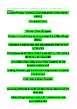 CODOCA PMI MTVCOLA PMP MARKETING PMBOK ADVERTISING PMI ANG POMBOK OUTSOURCING PMI PRIVATE PMP LIMITED PMP
Mission PMBOK
Mission Vishvas : Fundraising campaign for Orphanages |
NGO's |
Charitable Trusts.
I Vishvas Yadav Program
Director of fundraising social campaign for NGOs,old age
homes
,charitable trusts/cancer care organizations from be half
of CODOCA
MTVCOLA MARKETING ADVERTISING AND OUTSOURCING
PRIVATE LIMITED on 8th
Day of November 2013 declare the initiation of the
Mission Vishvas and
looking forward a great India with employment for every
women and a
great India without Poverty .
We are planning to provide funds for social cause to more
then 500
NGOs,old age homes ,charitable trusts/cancer care
organizations by
 