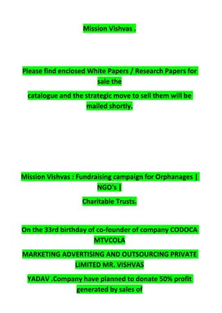 Mission Vishvas .
Please find enclosed White Papers / Research Papers for
sale the
catalogue and the strategic move to sell them will be
mailed shortly.
Mission Vishvas : Fundraising campaign for Orphanages |
NGO's |
Charitable Trusts.
On the 33rd birthday of co-founder of company CODOCA
MTVCOLA
MARKETING ADVERTISING AND OUTSOURCING PRIVATE
LIMITED MR. VISHVAS
YADAV .Company have planned to donate 50% profit
generated by sales of
 