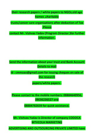 their research papers / white papers to NGOs,old age
homes ,charitable
trusts/cancer care organizations after deduction of Tax
.Please
contact Mr. Vishvas Yadav (Program Director )for further
information .
Send the information about your trust and Bank Account
Details to mail
id : cmmaao@gmail.com for issuing cheques on sale of
the research
papers/white papers .
Please contact to the mobile numbers: 08884640956,
09036236527 and
08884782639 for quick assistance.
Mr. Vishvas Yadav is Director of company CODOCA
MTVCOLA MARKETING
ADVERTISING AND OUTSOURCING PRIVATE LIMITED have
 