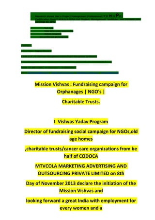  Research shows that a Project Management Professional (P II M II PII)
 Certification from C.M.M.A.A.O.Pvt.Ltd. Project Management Institute , can increase your
earnings by 25%
• Earn more
• Enjoy better career opportunities
• Globally recognized
 Get certified and get recognized.
COURTSEY:-
Vishvas Yadav | Program Director |
C.M.M.A.A.O .Pvt .Ltd.Project Management Institute Project Management Certification
Project Management Institute~CODOCA MTVCOLA MARKETING ADVERTISING AND OUTSOURCING Pvt. Ltd.
Mobile: +91-8884782639 | +91-9036236527 | +91-8884640956 |
Mail id: pmicmmaao@gmail.com | sales@codocamtvcola.co.in | info@codocamtvcola.co.in | cmmaao@gmail.com
Mission Vishvas : Fundraising campaign for
Orphanages | NGO's |
Charitable Trusts.
I Vishvas Yadav Program
Director of fundraising social campaign for NGOs,old
age homes
,charitable trusts/cancer care organizations from be
half of CODOCA
MTVCOLA MARKETING ADVERTISING AND
OUTSOURCING PRIVATE LIMITED on 8th
Day of November 2013 declare the initiation of the
Mission Vishvas and
looking forward a great India with employment for
every women and a
 