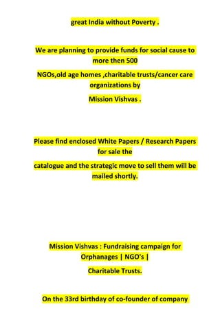 great India without Poverty .
We are planning to provide funds for social cause to
more then 500
NGOs,old age homes ,charitable trusts/cancer care
organizations by
Mission Vishvas .
Please find enclosed White Papers / Research Papers
for sale the
catalogue and the strategic move to sell them will be
mailed shortly.
Mission Vishvas : Fundraising campaign for
Orphanages | NGO's |
Charitable Trusts.
On the 33rd birthday of co-founder of company
 