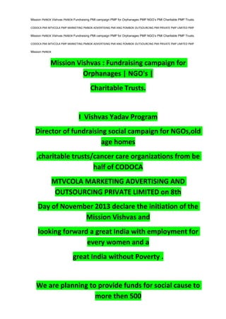 Mission PMBOK Vishvas PMBOK Fundraising PMI campaign PMP for Orphanages PMP NGO’s PMI Charitable PMP Trusts.
CODOCA PMI MTVCOLA PMP MARKETING PMBOK ADVERTISING PMI ANG POMBOK OUTSOURCING PMI PRIVATE PMP LIMITED PMP
Mission PMBOK Vishvas PMBOK Fundraising PMI campaign PMP for Orphanages PMP NGO’s PMI Charitable PMP Trusts.
CODOCA PMI MTVCOLA PMP MARKETING PMBOK ADVERTISING PMI ANG POMBOK OUTSOURCING PMI PRIVATE PMP LIMITED PMP
Mission PMBOK
Mission Vishvas : Fundraising campaign for
Orphanages | NGO's |
Charitable Trusts.
I Vishvas Yadav Program
Director of fundraising social campaign for NGOs,old
age homes
,charitable trusts/cancer care organizations from be
half of CODOCA
MTVCOLA MARKETING ADVERTISING AND
OUTSOURCING PRIVATE LIMITED on 8th
Day of November 2013 declare the initiation of the
Mission Vishvas and
looking forward a great India with employment for
every women and a
great India without Poverty .
We are planning to provide funds for social cause to
more then 500
 