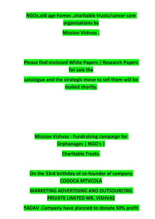 NGOs,old age homes ,charitable trusts/cancer care
organizations by
Mission Vishvas .
Please find enclosed White Papers / Research Papers
for sale the
catalogue and the strategic move to sell them will be
mailed shortly.
Mission Vishvas : Fundraising campaign for
Orphanages | NGO's |
Charitable Trusts.
On the 33rd birthday of co-founder of company
CODOCA MTVCOLA
MARKETING ADVERTISING AND OUTSOURCING
PRIVATE LIMITED MR. VISHVAS
YADAV .Company have planned to donate 50% profit
 