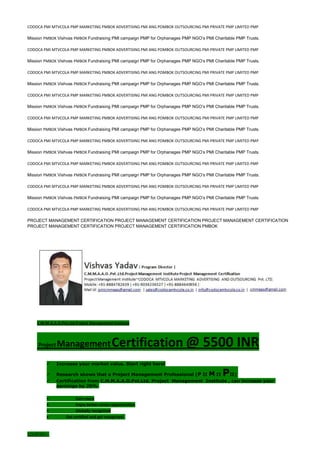 CODOCA PMI MTVCOLA PMP MARKETING PMBOK ADVERTISING PMI ANG POMBOK OUTSOURCING PMI PRIVATE PMP LIMITED PMP
Mission PMBOK Vishvas PMBOK Fundraising PMI campaign PMP for Orphanages PMP NGO’s PMI Charitable PMP Trusts.
CODOCA PMI MTVCOLA PMP MARKETING PMBOK ADVERTISING PMI ANG POMBOK OUTSOURCING PMI PRIVATE PMP LIMITED PMP
Mission PMBOK Vishvas PMBOK Fundraising PMI campaign PMP for Orphanages PMP NGO’s PMI Charitable PMP Trusts.
CODOCA PMI MTVCOLA PMP MARKETING PMBOK ADVERTISING PMI ANG POMBOK OUTSOURCING PMI PRIVATE PMP LIMITED PMP
Mission PMBOK Vishvas PMBOK Fundraising PMI campaign PMP for Orphanages PMP NGO’s PMI Charitable PMP Trusts.
CODOCA PMI MTVCOLA PMP MARKETING PMBOK ADVERTISING PMI ANG POMBOK OUTSOURCING PMI PRIVATE PMP LIMITED PMP
Mission PMBOK Vishvas PMBOK Fundraising PMI campaign PMP for Orphanages PMP NGO’s PMI Charitable PMP Trusts.
CODOCA PMI MTVCOLA PMP MARKETING PMBOK ADVERTISING PMI ANG POMBOK OUTSOURCING PMI PRIVATE PMP LIMITED PMP
Mission PMBOK Vishvas PMBOK Fundraising PMI campaign PMP for Orphanages PMP NGO’s PMI Charitable PMP Trusts.
CODOCA PMI MTVCOLA PMP MARKETING PMBOK ADVERTISING PMI ANG POMBOK OUTSOURCING PMI PRIVATE PMP LIMITED PMP
Mission PMBOK Vishvas PMBOK Fundraising PMI campaign PMP for Orphanages PMP NGO’s PMI Charitable PMP Trusts.
CODOCA PMI MTVCOLA PMP MARKETING PMBOK ADVERTISING PMI ANG POMBOK OUTSOURCING PMI PRIVATE PMP LIMITED PMP
Mission PMBOK Vishvas PMBOK Fundraising PMI campaign PMP for Orphanages PMP NGO’s PMI Charitable PMP Trusts.
CODOCA PMI MTVCOLA PMP MARKETING PMBOK ADVERTISING PMI ANG POMBOK OUTSOURCING PMI PRIVATE PMP LIMITED PMP
Mission PMBOK Vishvas PMBOK Fundraising PMI campaign PMP for Orphanages PMP NGO’s PMI Charitable PMP Trusts.
CODOCA PMI MTVCOLA PMP MARKETING PMBOK ADVERTISING PMI ANG POMBOK OUTSOURCING PMI PRIVATE PMP LIMITED PMP
PROJECT MANAGEMENT CERTIFICATION PROJECT MANAGEMENT CERTIFICATION PROJECT MANAGEMENT CERTIFICATION
PROJECT MANAGEMENT CERTIFICATION PROJECT MANAGEMENT CERTIFICATION PMBOK
C.M.M.A.A.O.Pvt.Ltd.Project Management Institute
Project ManagementCertification @ 5500 INR
 Increase your market value. Start right here!
 Research shows that a Project Management Professional (P II M II PII)
 Certification from C.M.M.A.A.O.Pvt.Ltd. Project Management Institute , can increase your
earnings by 25%
• Earn more
• Enjoy better career opportunities
• Globally recognized
Get certified and get recognized.
COURTSEY:-
 