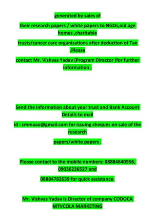 generated by sales of
their research papers / white papers to NGOs,old age
homes ,charitable
trusts/cancer care organizations after deduction of Tax
.Please
contact Mr. Vishvas Yadav (Program Director )for further
information .
Send the information about your trust and Bank Account
Details to mail
id : cmmaao@gmail.com for issuing cheques on sale of the
research
papers/white papers .
Please contact to the mobile numbers: 08884640956,
09036236527 and
08884782639 for quick assistance.
Mr. Vishvas Yadav is Director of company CODOCA
MTVCOLA MARKETING
 