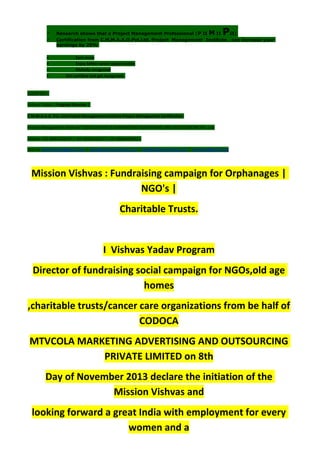  Research shows that a Project Management Professional (P II M II PII)
 Certification from C.M.M.A.A.O.Pvt.Ltd. Project Management Institute , can increase your
earnings by 25%
• Earn more
• Enjoy better career opportunities
• Globally recognized
 Get certified and get recognized.
COURTSEY:-
Vishvas Yadav | Program Director |
C.M.M.A.A.O .Pvt .Ltd.Project Management Institute Project Management Certification
Project Management Institute~CODOCA MTVCOLA MARKETING ADVERTISING AND OUTSOURCING Pvt. Ltd.
Mobile: +91-8884782639 | +91-9036236527 | +91-8884640956 |
Mail id: pmicmmaao@gmail.com | sales@codocamtvcola.co.in | info@codocamtvcola.co.in | cmmaao@gmail.com
Mission Vishvas : Fundraising campaign for Orphanages |
NGO's |
Charitable Trusts.
I Vishvas Yadav Program
Director of fundraising social campaign for NGOs,old age
homes
,charitable trusts/cancer care organizations from be half of
CODOCA
MTVCOLA MARKETING ADVERTISING AND OUTSOURCING
PRIVATE LIMITED on 8th
Day of November 2013 declare the initiation of the
Mission Vishvas and
looking forward a great India with employment for every
women and a
 