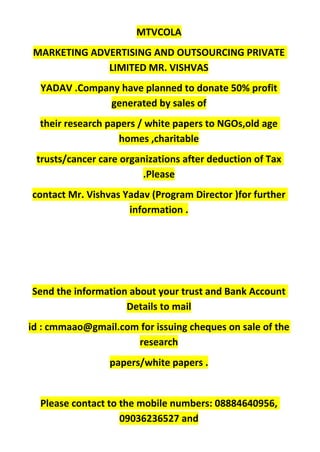 MTVCOLA
MARKETING ADVERTISING AND OUTSOURCING PRIVATE
LIMITED MR. VISHVAS
YADAV .Company have planned to donate 50% profit
generated by sales of
their research papers / white papers to NGOs,old age
homes ,charitable
trusts/cancer care organizations after deduction of Tax
.Please
contact Mr. Vishvas Yadav (Program Director )for further
information .
Send the information about your trust and Bank Account
Details to mail
id : cmmaao@gmail.com for issuing cheques on sale of the
research
papers/white papers .
Please contact to the mobile numbers: 08884640956,
09036236527 and
 