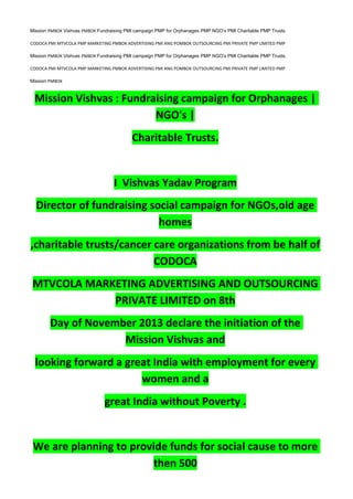 Mission PMBOK Vishvas PMBOK Fundraising PMI campaign PMP for Orphanages PMP NGO’s PMI Charitable PMP Trusts.
CODOCA PMI MTVCOLA PMP MARKETING PMBOK ADVERTISING PMI ANG POMBOK OUTSOURCING PMI PRIVATE PMP LIMITED PMP
Mission PMBOK Vishvas PMBOK Fundraising PMI campaign PMP for Orphanages PMP NGO’s PMI Charitable PMP Trusts.
CODOCA PMI MTVCOLA PMP MARKETING PMBOK ADVERTISING PMI ANG POMBOK OUTSOURCING PMI PRIVATE PMP LIMITED PMP
Mission PMBOK
Mission Vishvas : Fundraising campaign for Orphanages |
NGO's |
Charitable Trusts.
I Vishvas Yadav Program
Director of fundraising social campaign for NGOs,old age
homes
,charitable trusts/cancer care organizations from be half of
CODOCA
MTVCOLA MARKETING ADVERTISING AND OUTSOURCING
PRIVATE LIMITED on 8th
Day of November 2013 declare the initiation of the
Mission Vishvas and
looking forward a great India with employment for every
women and a
great India without Poverty .
We are planning to provide funds for social cause to more
then 500
 