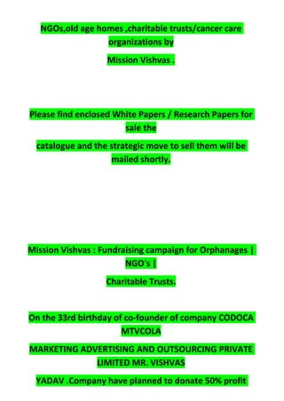 NGOs,old age homes ,charitable trusts/cancer care
organizations by
Mission Vishvas .
Please find enclosed White Papers / Research Papers for
sale the
catalogue and the strategic move to sell them will be
mailed shortly.
Mission Vishvas : Fundraising campaign for Orphanages |
NGO's |
Charitable Trusts.
On the 33rd birthday of co-founder of company CODOCA
MTVCOLA
MARKETING ADVERTISING AND OUTSOURCING PRIVATE
LIMITED MR. VISHVAS
YADAV .Company have planned to donate 50% profit
 