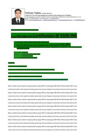 C.M.M.A.A.O.Pvt.Ltd.Project Management Institute
Project ManagementCertification @ 5500 INR
 Increase your market value. Start right here!
 Research shows that a Project Management Professional (P II M II PII)
 Certification from C.M.M.A.A.O.Pvt.Ltd. Project Management Institute , can increase your
earnings by 25%
• Earn more
• Enjoy better career opportunities
• Globally recognized
Get certified and get recognized.
COURTSEY:-
Vishvas Yadav | Program Director |
C.M.M.A.A.O .Pvt .Ltd.Project Management Institute Project Management Certification
Project Management Institute~CODOCA MTVCOLA MARKETING ADVERTISING AND OUTSOURCING Pvt. Ltd.
Mobile: +91-8884782639 | +91-9036236527 | +91-8884640956 |
Mail id: pmicmmaao@gmail.com | sales@codocamtvcola.co.in | info@codocamtvcola.co.in | cmmaao@gmail.com
Mission PMBOK Vishvas PMBOK Fundraising PMI campaign PMP for Orphanages PMP NGO’s PMI Charitable PMP Trusts.
CODOCA PMI MTVCOLA PMP MARKETING PMBOK ADVERTISING PMI ANG POMBOK OUTSOURCING PMI PRIVATE PMP LIMITED PMP
Mission PMBOK Vishvas PMBOK Fundraising PMI campaign PMP for Orphanages PMP NGO’s PMI Charitable PMP Trusts.
CODOCA PMI MTVCOLA PMP MARKETING PMBOK ADVERTISING PMI ANG POMBOK OUTSOURCING PMI PRIVATE PMP LIMITED PMP
Mission PMBOK Vishvas PMBOK Fundraising PMI campaign PMP for Orphanages PMP NGO’s PMI Charitable PMP Trusts.
CODOCA PMI MTVCOLA PMP MARKETING PMBOK ADVERTISING PMI ANG POMBOK OUTSOURCING PMI PRIVATE PMP LIMITED PMP
Mission PMBOK Vishvas PMBOK Fundraising PMI campaign PMP for Orphanages PMP NGO’s PMI Charitable PMP Trusts.
CODOCA PMI MTVCOLA PMP MARKETING PMBOK ADVERTISING PMI ANG POMBOK OUTSOURCING PMI PRIVATE PMP LIMITED PMP
Mission PMBOK Vishvas PMBOK Fundraising PMI campaign PMP for Orphanages PMP NGO’s PMI Charitable PMP Trusts.
CODOCA PMI MTVCOLA PMP MARKETING PMBOK ADVERTISING PMI ANG POMBOK OUTSOURCING PMI PRIVATE PMP LIMITED PMP
Mission PMBOK Vishvas PMBOK Fundraising PMI campaign PMP for Orphanages PMP NGO’s PMI Charitable PMP Trusts.
CODOCA PMI MTVCOLA PMP MARKETING PMBOK ADVERTISING PMI ANG POMBOK OUTSOURCING PMI PRIVATE PMP LIMITED PMP
Mission PMBOK Vishvas PMBOK Fundraising PMI campaign PMP for Orphanages PMP NGO’s PMI Charitable PMP Trusts.
CODOCA PMI MTVCOLA PMP MARKETING PMBOK ADVERTISING PMI ANG POMBOK OUTSOURCING PMI PRIVATE PMP LIMITED PMP
 