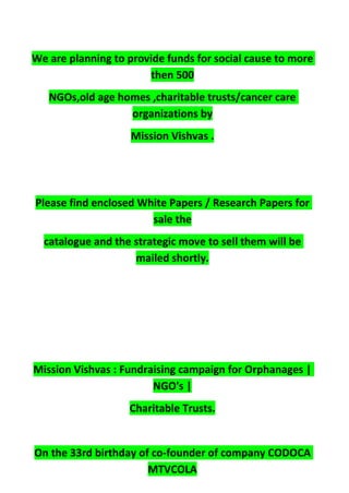 We are planning to provide funds for social cause to more
then 500
NGOs,old age homes ,charitable trusts/cancer care
organizations by
Mission Vishvas .
Please find enclosed White Papers / Research Papers for
sale the
catalogue and the strategic move to sell them will be
mailed shortly.
Mission Vishvas : Fundraising campaign for Orphanages |
NGO's |
Charitable Trusts.
On the 33rd birthday of co-founder of company CODOCA
MTVCOLA
 