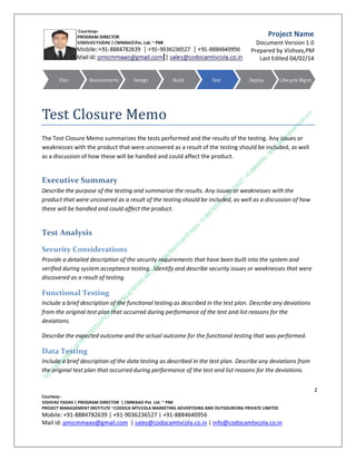 Project Name
Document Version 1.0
Prepared by Vishvas,PM
Last Edited 10/02/14

Test Closure Memo
The Test Closure Memo summarizes the tests performed and the results of the testing. Any issues or
weaknesses with the product that were uncovered as a result of the testing should be included, as well
as a discussion of how these will be handled and could affect the product.
1
C.M.M.A.A.O.Pvt.Ltd.Project Management Institute

Project

Management Certification

@ 5500 INR



Increase your market value. Start right here!



Research shows that a Project Management Professional (P II M II



Certification from C.M.M.A.A.O.Pvt.Ltd. Project Management Institute , can increase your earnings by 25%

•
•
•


PII)

Earn more
Enjoy better career opportunities
Globally recognized
Get certified and get recognized.

COURTSEY:Vishvas Yadav | Program Director |
C.M.M.A.A.O .Pvt .Ltd.Project Management Institute Project Management Certification
Project Management Institute~CODOCA MTVCOLA MARKETING ADVERTISING AND OUTSOURCING Pvt. Ltd.
Mobile: +91-8884782639 | +91-9036236527 | +91-8884640956 |
Mail id: pmicmmaao@gmail.com | sales@codocamtvcola.co.in | info@codocamtvcola.co.in | cmmaao@gmail.com

 