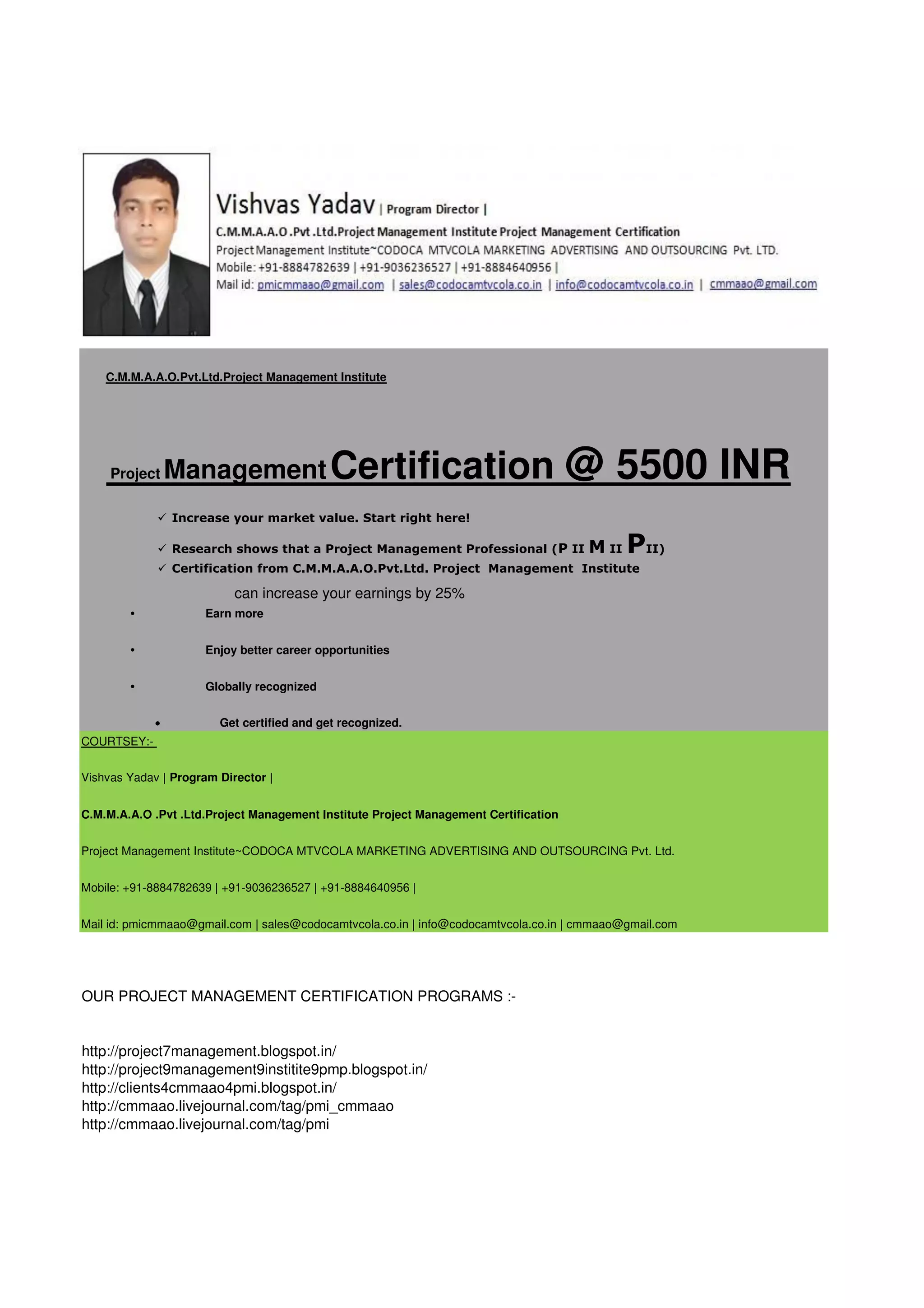 C.M.M.A.A.O.Pvt.Ltd.Project Management Institute

Project

Management Certification

@ 5500 INR

 Increase your market value. Start right here!
 Research shows that a Project Management Professional (P II

M II PII)

 Certification from C.M.M.A.A.O.Pvt.Ltd. Project Management Institute

can increase your earnings by 25%
•

Earn more

•

Enjoy better career opportunities

•

Globally recognized


Get certified and get recognized.

COURTSEY:Vishvas Yadav | Program Director |
C.M.M.A.A.O .Pvt .Ltd.Project Management Institute Project Management Certification
Project Management Institute~CODOCA MTVCOLA MARKETING ADVERTISING AND OUTSOURCING Pvt. Ltd.
Mobile: +91-8884782639 | +91-9036236527 | +91-8884640956 |
Mail id: pmicmmaao@gmail.com | sales@codocamtvcola.co.in | info@codocamtvcola.co.in | cmmaao@gmail.com

OUR PROJECT MANAGEMENT CERTIFICATION PROGRAMS :-

http://project7management.blogspot.in/
http://project9management9institite9pmp.blogspot.in/
http://clients4cmmaao4pmi.blogspot.in/
http://cmmaao.livejournal.com/tag/pmi_cmmaao
http://cmmaao.livejournal.com/tag/pmi

 