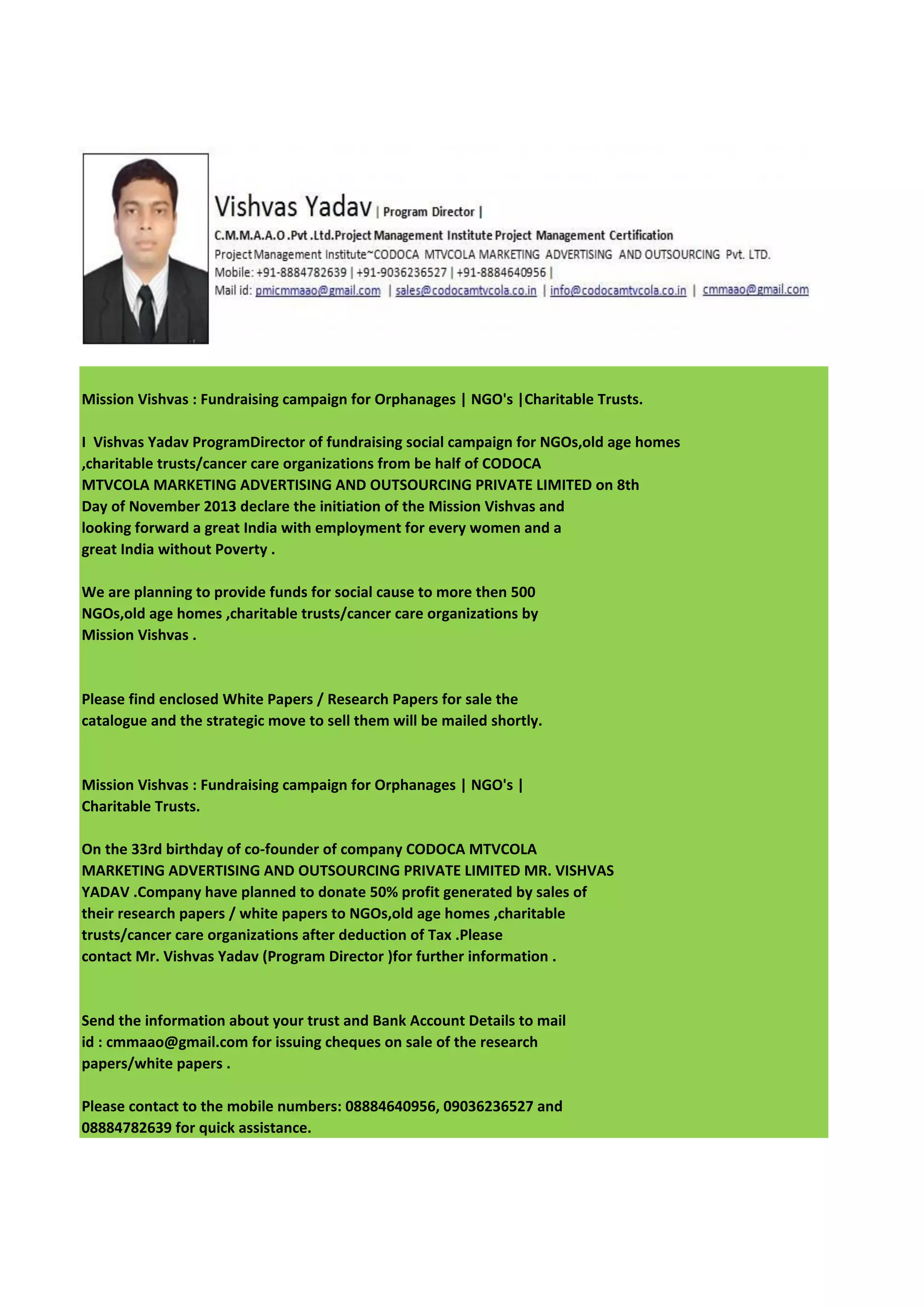Mission Vishvas : Fundraising campaign for Orphanages | NGO's |Charitable Trusts.
I Vishvas Yadav ProgramDirector of fundraising social campaign for NGOs,old age homes
,charitable trusts/cancer care organizations from be half of CODOCA
MTVCOLA MARKETING ADVERTISING AND OUTSOURCING PRIVATE LIMITED on 8th
Day of November 2013 declare the initiation of the Mission Vishvas and
looking forward a great India with employment for every women and a
great India without Poverty .
We are planning to provide funds for social cause to more then 500
NGOs,old age homes ,charitable trusts/cancer care organizations by
Mission Vishvas .

Please find enclosed White Papers / Research Papers for sale the
catalogue and the strategic move to sell them will be mailed shortly.

Mission Vishvas : Fundraising campaign for Orphanages | NGO's |
Charitable Trusts.
On the 33rd birthday of co-founder of company CODOCA MTVCOLA
MARKETING ADVERTISING AND OUTSOURCING PRIVATE LIMITED MR. VISHVAS
YADAV .Company have planned to donate 50% profit generated by sales of
their research papers / white papers to NGOs,old age homes ,charitable
trusts/cancer care organizations after deduction of Tax .Please
contact Mr. Vishvas Yadav (Program Director )for further information .

Send the information about your trust and Bank Account Details to mail
id : cmmaao@gmail.com for issuing cheques on sale of the research
papers/white papers .
Please contact to the mobile numbers: 08884640956, 09036236527 and
08884782639 for quick assistance.

 