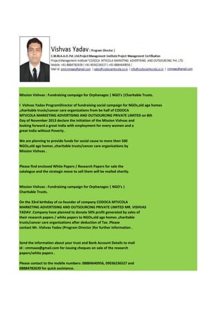 Mission Vishvas : Fundraising campaign for Orphanages | NGO's |Charitable Trusts.
I Vishvas Yadav ProgramDirector of fundraising social campaign for NGOs,old age homes
,charitable trusts/cancer care organizations from be half of CODOCA
MTVCOLA MARKETING ADVERTISING AND OUTSOURCING PRIVATE LIMITED on 8th
Day of November 2013 declare the initiation of the Mission Vishvas and
looking forward a great India with employment for every women and a
great India without Poverty .
We are planning to provide funds for social cause to more then 500
NGOs,old age homes ,charitable trusts/cancer care organizations by
Mission Vishvas .

Please find enclosed White Papers / Research Papers for sale the
catalogue and the strategic move to sell them will be mailed shortly.

Mission Vishvas : Fundraising campaign for Orphanages | NGO's |
Charitable Trusts.
On the 33rd birthday of co-founder of company CODOCA MTVCOLA
MARKETING ADVERTISING AND OUTSOURCING PRIVATE LIMITED MR. VISHVAS
YADAV .Company have planned to donate 50% profit generated by sales of
their research papers / white papers to NGOs,old age homes ,charitable
trusts/cancer care organizations after deduction of Tax .Please
contact Mr. Vishvas Yadav (Program Director )for further information .

Send the information about your trust and Bank Account Details to mail
id : cmmaao@gmail.com for issuing cheques on sale of the research
papers/white papers .
Please contact to the mobile numbers: 08884640956, 09036236527 and
08884782639 for quick assistance.

 