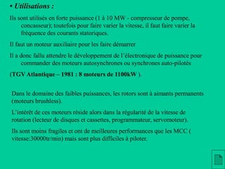 • Utilisations :
Ils sont utilisés en forte puissance (1 à 10 MW - compresseur de pompe,
concasseur); toutefois pour faire varier la vitesse, il faut faire varier la
fréquence des courants statoriques.
Il faut un moteur auxiliaire pour les faire démarrer
Il a donc fallu attendre le développement de l’électronique de puissance pour
commander des moteurs autosynchrones ou synchrones auto-pilotés
(TGV Atlantique – 1981 : 8 moteurs de 1100kW ).
Dans le domaine des faibles puissances, les rotors sont à aimants permanents
(moteurs brushless).
L’intérêt de ces moteurs réside alors dans la régularité de la vitesse de
rotation (lecteur de disques et cassettes, programmateur, servomoteur).
Ils sont moins fragiles et ont de meilleures performances que les MCC (
vitesse:30000tr/min) mais sont plus difficiles à piloter.
 