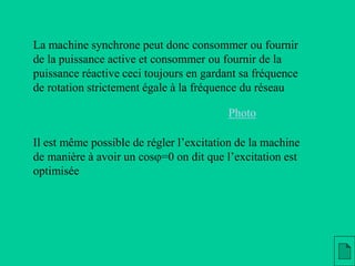 La machine synchrone peut donc consommer ou fournir
de la puissance active et consommer ou fournir de la
puissance réactive ceci toujours en gardant sa fréquence
de rotation strictement égale à la fréquence du réseau
Il est même possible de régler l’excitation de la machine
de manière à avoir un cosj=0 on dit que l’excitation est
optimisée
Photo
 