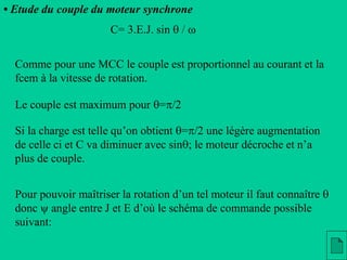 • Etude du couple du moteur synchrone
Le couple est maximum pour q=p/2
C= 3.E.J. sin q / w
Si la charge est telle qu’on obtient q=p/2 une légère augmentation
de celle ci et C va diminuer avec sinq; le moteur décroche et n’a
plus de couple.
Pour pouvoir maîtriser la rotation d’un tel moteur il faut connaître q
donc  angle entre J et E d’où le schéma de commande possible
suivant:
Comme pour une MCC le couple est proportionnel au courant et la
fcem à la vitesse de rotation.
 