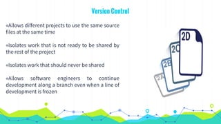 Version Control
◉Allows different projects to use the same source
files at the same time
◉Isolates work that is not ready to be shared by
the rest of the project
◉Isolates work that should never be shared
◉Allows software engineers to continue
development along a branch even when a line of
development is frozen
 
