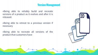 Version Management
◉Being able to reliably build and recreate
versions of a product as it evolves and after it is
released.
◉Being able to retreat to a previous version if
necessary
◉Being able to recreate all versions of the
product that customers have
 