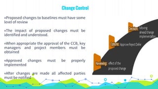 Change Control
◉Proposed changes to baselines must have some
level of review
◉The impact of proposed changes must be
identified and understood.
◉When appropriate the approval of the CCB, key
managers and project members must be
obtained
◉Approved changes must be properly
implemented
◉After changes are made all affected parties
must be notified
 