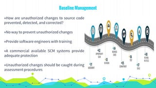 Baseline Management
◉How are unauthorized changes to source code
prevented, detected, and corrected?
◉No way to prevent unauthorized changes
◉Provide software engineers with training
◉A commercial available SCM systems provide
adequate protection
◉Unauthorized changes should be caught during
assessment procedures
 