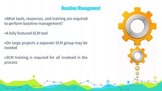 Baseline Management
◉What tools, resources, and training are required
to perform baseline management?
◉A fully featured SCM tool
◉On large projects a separate SCM group may be
needed
◉SCM training is required for all involved in the
process
 