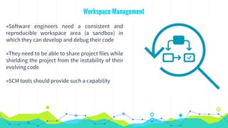 Workspace Management
◉Software engineers need a consistent and
reproducible workspace area (a sandbox) in
which they can develop and debug their code
◉They need to be able to share project files while
shielding the project from the instability of their
evolving code
◉SCM tools should provide such a capability
 