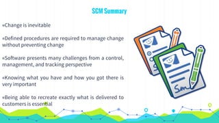 SCM Summary
◉Change is inevitable
◉Defined procedures are required to manage change
without preventing change
◉Software presents many challenges from a control,
management, and tracking perspective
◉Knowing what you have and how you got there is
very important
◉Being able to recreate exactly what is delivered to
customers is essential
 
