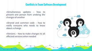Conflicts in Team Software Development
◉Simultaneous updates – how to
prevent one person from undoing the
changes of another
◉Shared and common code – how to
notify everyone who needs to know
about a change
◉Versions – how to make changes to all
affected versions when needed
 