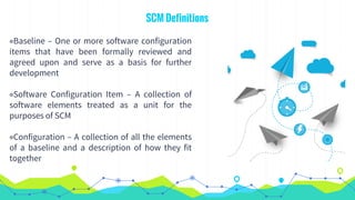 SCM Definitions
◉Baseline – One or more software configuration
items that have been formally reviewed and
agreed upon and serve as a basis for further
development
◉Software Configuration Item – A collection of
software elements treated as a unit for the
purposes of SCM
◉Configuration – A collection of all the elements
of a baseline and a description of how they fit
together
 