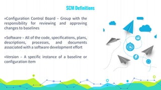 SCM Definitions
◉Configuration Control Board – Group with the
responsibility for reviewing and approving
changes to baselines
◉Software – All of the code, specifications, plans,
descriptions, processes, and documents
associated with a software development effort
◉Version – A specific instance of a baseline or
configuration item
 