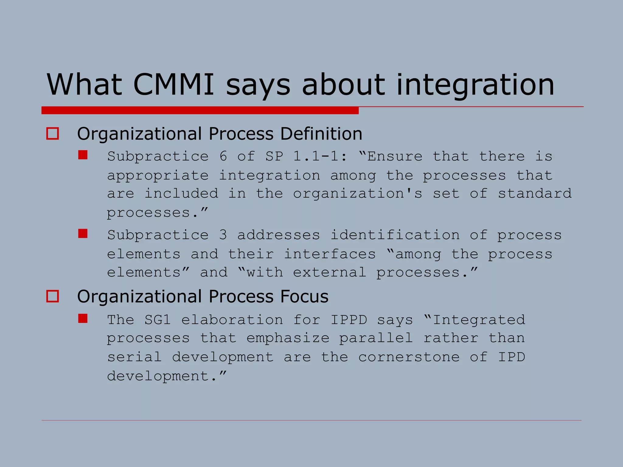 What CMMI says about integration
o Organizational Process Definition
n Subpractice 6 of SP 1.1-1: “Ensure that there is
appropriate integration among the processes that
are included in the organization's set of standard
processes.”
n Subpractice 3 addresses identification of process
elements and their interfaces “among the process
elements” and “with external processes.”
o Organizational Process Focus
n The SG1 elaboration for IPPD says “Integrated
processes that emphasize parallel rather than
serial development are the cornerstone of IPD
development.”
 