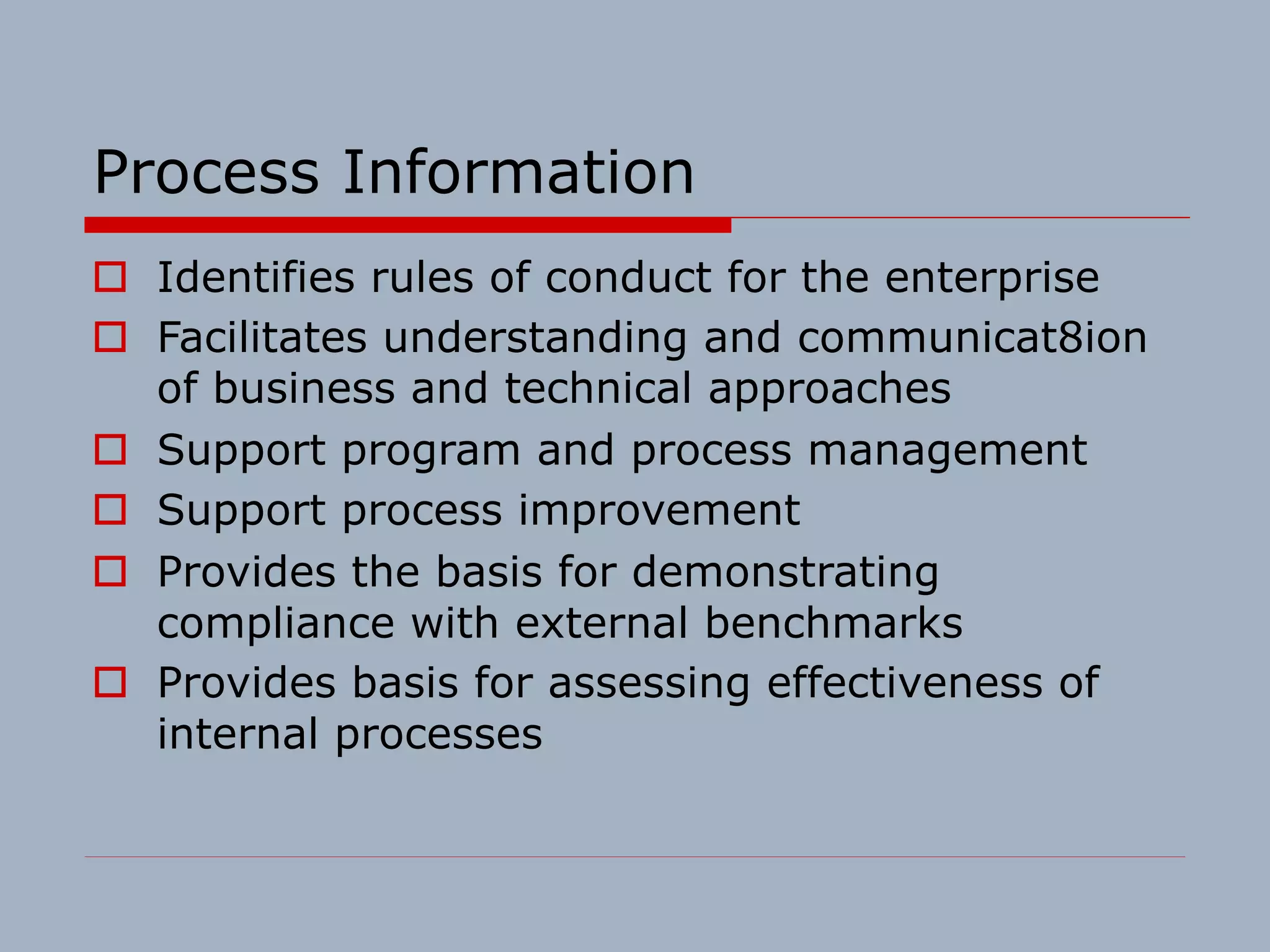 Process Information
o Identifies rules of conduct for the enterprise
o Facilitates understanding and communicat8ion
of business and technical approaches
o Support program and process management
o Support process improvement
o Provides the basis for demonstrating
compliance with external benchmarks
o Provides basis for assessing effectiveness of
internal processes
 