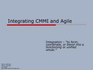 Integrating CMMI and Agile
Integration – “to form,
coordinate, or blend into a
functioning or unified
whole.”
Glen B. Alleman
Niwot, Colorado
July 2004
glen.alleman@niwotridge.com
 