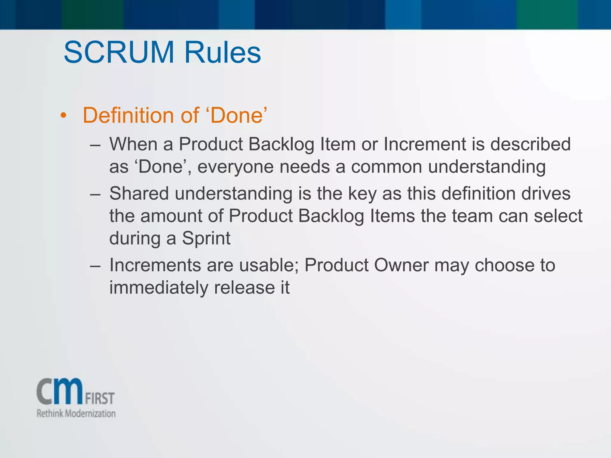 SCRUM Rules
• Definition of ‘Done’
– When a Product Backlog Item or Increment is described
as ‘Done’, everyone needs a common understanding
– Shared understanding is the key as this definition drives
the amount of Product Backlog Items the team can select
during a Sprint
– Increments are usable; Product Owner may choose to
immediately release it
 